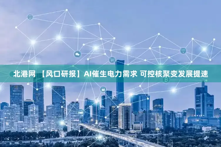 北港网 【风口研报】AI催生电力需求 可控核聚变发展提速