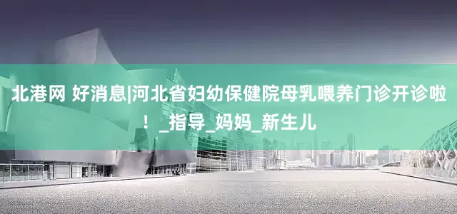 北港网 好消息|河北省妇幼保健院母乳喂养门诊开诊啦！_指导_妈妈_新生儿