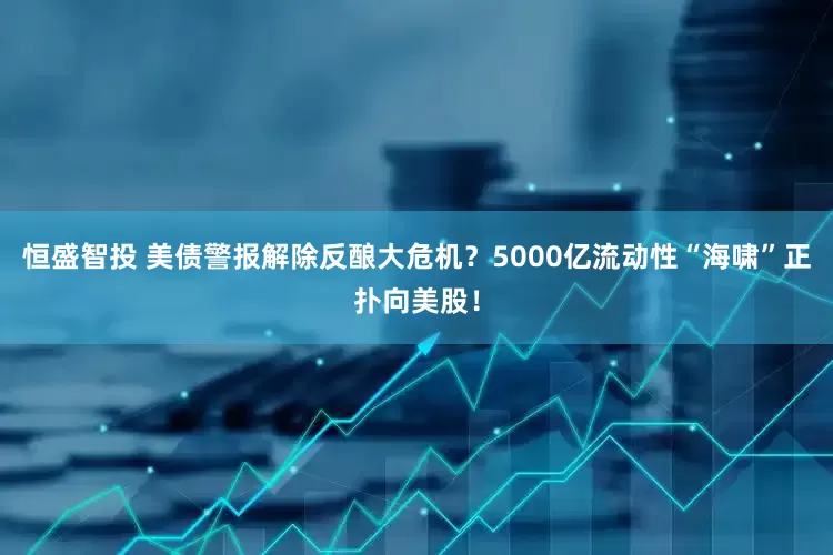恒盛智投 美债警报解除反酿大危机？5000亿流动性“海啸”正扑向美股！