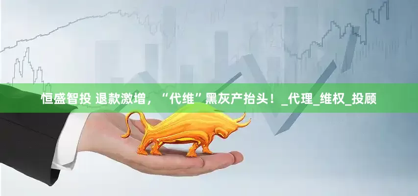 恒盛智投 退款激增，“代维”黑灰产抬头！_代理_维权_投顾