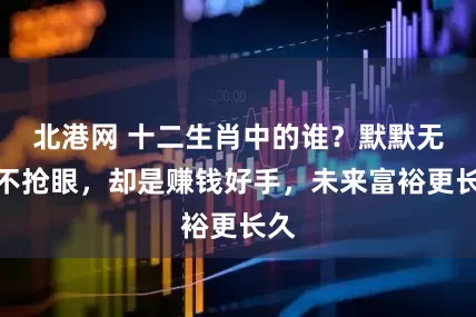 北港网 十二生肖中的谁？默默无闻不抢眼，却是赚钱好手，未来富裕更长久