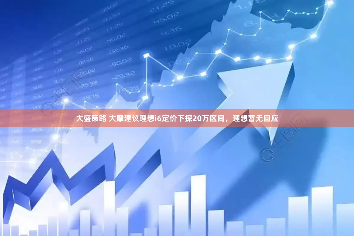 大盛策略 大摩建议理想i6定价下探20万区间，理想暂无回应